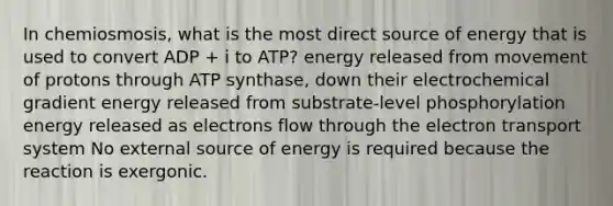 In chemiosmosis, what is the most direct source of energy that is used to convert ADP + i to ATP? energy released from movement of protons through ATP synthase, down their electrochemical gradient energy released from substrate-level phosphorylation energy released as electrons flow through the electron transport system No external source of energy is required because the reaction is exergonic.