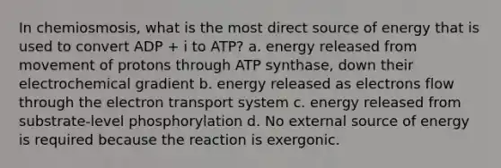 In chemiosmosis, what is the most direct source of energy that is used to convert ADP + i to ATP? a. energy released from movement of protons through ATP synthase, down their electrochemical gradient b. energy released as electrons flow through the electron transport system c. energy released from substrate-level phosphorylation d. No external source of energy is required because the reaction is exergonic.