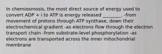 In chemiosmosis, the most direct source of energy used to convert ADP + i to ATP is energy released ________. -from movement of protons through ATP synthase, down their electrochemical gradient -as electrons flow through the electron transport chain -from substrate-level phosphorylation -as electrons are transported across the inner mitochondrial membrane