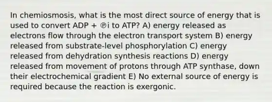 In chemiosmosis, what is the most direct source of energy that is used to convert ADP + ℗i to ATP? A) energy released as electrons flow through the electron transport system B) energy released from substrate-level phosphorylation C) energy released from dehydration synthesis reactions D) energy released from movement of protons through ATP synthase, down their electrochemical gradient E) No external source of energy is required because the reaction is exergonic.