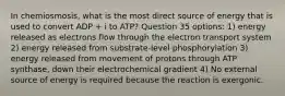 In chemiosmosis, what is the most direct source of energy that is used to convert ADP + i to ATP? Question 35 options: 1) energy released as electrons flow through the electron transport system 2) energy released from substrate-level phosphorylation 3) energy released from movement of protons through ATP synthase, down their electrochemical gradient 4) No external source of energy is required because the reaction is exergonic.