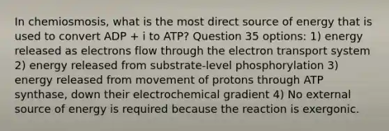 In chemiosmosis, what is the most direct source of energy that is used to convert ADP + i to ATP? Question 35 options: 1) energy released as electrons flow through the electron transport system 2) energy released from substrate-level phosphorylation 3) energy released from movement of protons through ATP synthase, down their electrochemical gradient 4) No external source of energy is required because the reaction is exergonic.