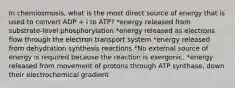 In chemiosmosis, what is the most direct source of energy that is used to convert ADP + i to ATP? *energy released from substrate-level phosphorylation *energy released as electrons flow through the electron transport system *energy released from dehydration synthesis reactions *No external source of energy is required because the reaction is exergonic. *energy released from movement of protons through ATP synthase, down their electrochemical gradient