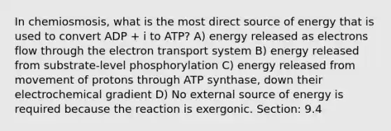 In chemiosmosis, what is the most direct source of energy that is used to convert ADP + i to ATP? A) energy released as electrons flow through the electron transport system B) energy released from substrate-level phosphorylation C) energy released from movement of protons through ATP synthase, down their electrochemical gradient D) No external source of energy is required because the reaction is exergonic. Section: 9.4