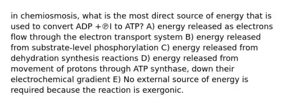 in chemiosmosis, what is the most direct source of energy that is used to convert ADP +℗I to ATP? A) energy released as electrons flow through the electron transport system B) energy released from substrate-level phosphorylation C) energy released from dehydration synthesis reactions D) energy released from movement of protons through ATP synthase, down their electrochemical gradient E) No external source of energy is required because the reaction is exergonic.