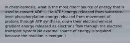 In chemiosmosis, what is the most direct source of energy that is used to convert ADP + i to ATP? energy released from substrate-level phosphorylation energy released from movement of protons through ATP synthase, down their electrochemical gradient energy released as electrons flow through the electron transport system No external source of energy is required because the reaction is exergonic.