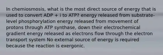 In chemiosmosis, what is the most direct source of energy that is used to convert ADP + i to ATP? energy released from substrate-level phosphorylation energy released from movement of protons through ATP synthase, down their electrochemical gradient energy released as electrons flow through the electron transport system No externa<a href='https://www.questionai.com/knowledge/k0She087wq-l-source' class='anchor-knowledge'>l source</a> of energy is required because the reaction is exergonic.