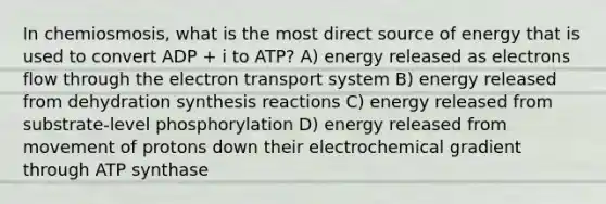 In chemiosmosis, what is the most direct source of energy that is used to convert ADP + i to ATP? A) energy released as electrons flow through the electron transport system B) energy released from dehydration synthesis reactions C) energy released from substrate-level phosphorylation D) energy released from movement of protons down their electrochemical gradient through ATP synthase