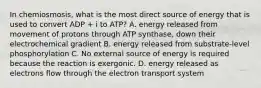 In chemiosmosis, what is the most direct source of energy that is used to convert ADP + i to ATP? A. energy released from movement of protons through ATP synthase, down their electrochemical gradient B. energy released from substrate-level phosphorylation C. No external source of energy is required because the reaction is exergonic. D. energy released as electrons flow through the electron transport system