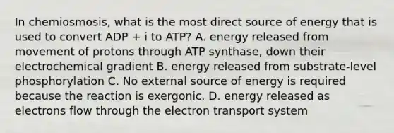 In chemiosmosis, what is the most direct source of energy that is used to convert ADP + i to ATP? A. energy released from movement of protons through ATP synthase, down their electrochemical gradient B. energy released from substrate-level phosphorylation C. No external source of energy is required because the reaction is exergonic. D. energy released as electrons flow through the electron transport system