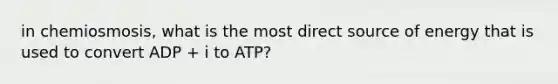 in chemiosmosis, what is the most direct source of energy that is used to convert ADP + i to ATP?