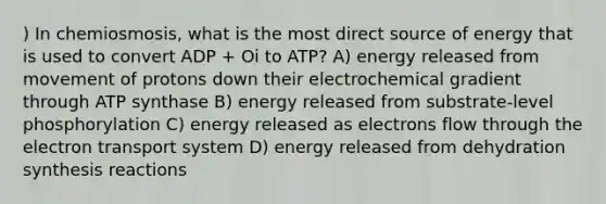 ) In chemiosmosis, what is the most direct source of energy that is used to convert ADP + Οi to ATP? A) energy released from movement of protons down their electrochemical gradient through ATP synthase B) energy released from substrate-level phosphorylation C) energy released as electrons flow through the electron transport system D) energy released from dehydration synthesis reactions