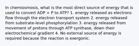 In chemiosmosis, what is the most direct source of energy that is used to convert ADP + P to ATP? 1. energy released as electrons flow through the <a href='https://www.questionai.com/knowledge/kbvjAonm6A-electron-transport-system' class='anchor-knowledge'>electron transport system</a> 2. energy released from substrate-level phosphorylation 3. energy released from movement of protons through ATP synthase, down their electrochemical gradient 4. No external source of energy is required because the reaction is exergonic.