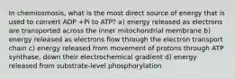 In chemiosmosis, what is the most direct source of energy that is used to convert ADP +Pi to ATP? a) energy released as electrons are transported across the inner mitochondrial membrane b) energy released as electrons flow through the electron transport chain c) energy released from movement of protons through ATP synthase, down their electrochemical gradient d) energy released from substrate-level phosphorylation