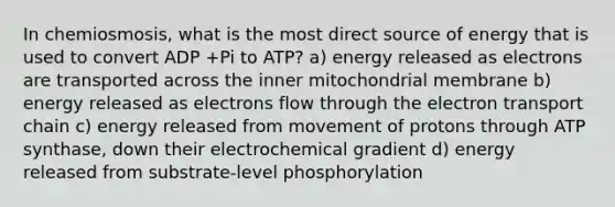 In chemiosmosis, what is the most direct source of energy that is used to convert ADP +Pi to ATP? a) energy released as electrons are transported across the inner mitochondrial membrane b) energy released as electrons flow through <a href='https://www.questionai.com/knowledge/k57oGBr0HP-the-electron-transport-chain' class='anchor-knowledge'>the electron transport chain</a> c) energy released from movement of protons through ATP synthase, down their electrochemical gradient d) energy released from substrate-level phosphorylation