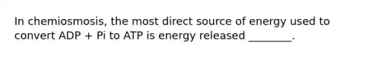 In chemiosmosis, the most direct source of energy used to convert ADP + Pi to ATP is energy released ________.