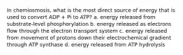 In chemiosmosis, what is the most direct source of energy that is used to convert ADP + Pi to ATP? a. energy released from substrate-level phosphorylation b. energy released as electrons flow through the electron transport system c. energy released from movement of protons down their electrochemical gradient through ATP synthase d. energy released from ATP hydrolysis