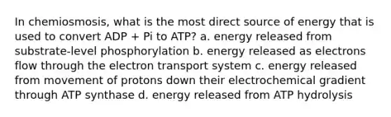 In chemiosmosis, what is the most direct source of energy that is used to convert ADP + Pi to ATP? a. energy released from substrate-level phosphorylation b. energy released as electrons flow through the <a href='https://www.questionai.com/knowledge/kbvjAonm6A-electron-transport-system' class='anchor-knowledge'>electron transport system</a> c. energy released from movement of protons down their electrochemical gradient through ATP synthase d. energy released from ATP hydrolysis