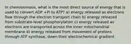 In chemiosmosis, what is the most direct source of energy that is used to convert ADP +Pi to ATP? a) energy released as electrons flow through the electron transport chain b) energy released from substrate-level phosphorylation c) energy released as electrons are transported across the inner mitochondrial membrane d) energy released from movement of protons through ATP synthase, down their electrochemical gradient