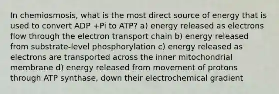 In chemiosmosis, what is the most direct source of energy that is used to convert ADP +Pi to ATP? a) energy released as electrons flow through <a href='https://www.questionai.com/knowledge/k57oGBr0HP-the-electron-transport-chain' class='anchor-knowledge'>the electron transport chain</a> b) energy released from substrate-level phosphorylation c) energy released as electrons are transported across the inner mitochondrial membrane d) energy released from movement of protons through ATP synthase, down their electrochemical gradient