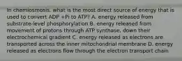 In chemiosmosis, what is the most direct source of energy that is used to convert ADP +Pi to ATP? A. energy released from substrate-level phosphorylation B. energy released from movement of protons through ATP synthase, down their electrochemical gradient C. energy released as electrons are transported across the inner mitochondrial membrane D. energy released as electrons flow through the electron transport chain