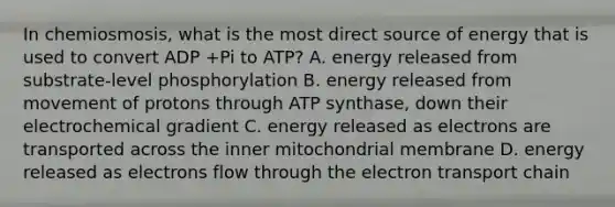 In chemiosmosis, what is the most direct source of energy that is used to convert ADP +Pi to ATP? A. energy released from substrate-level phosphorylation B. energy released from movement of protons through ATP synthase, down their electrochemical gradient C. energy released as electrons are transported across the inner mitochondrial membrane D. energy released as electrons flow through the electron transport chain