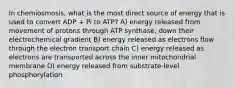 In chemiosmosis, what is the most direct source of energy that is used to convert ADP + Pi to ATP? A) energy released from movement of protons through ATP synthase, down their electrochemical gradient B) energy released as electrons flow through the electron transport chain C) energy released as electrons are transported across the inner mitochondrial membrane D) energy released from substrate-level phosphorylation