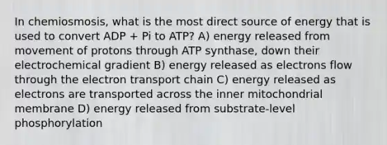 In chemiosmosis, what is the most direct source of energy that is used to convert ADP + Pi to ATP? A) energy released from movement of protons through ATP synthase, down their electrochemical gradient B) energy released as electrons flow through <a href='https://www.questionai.com/knowledge/k57oGBr0HP-the-electron-transport-chain' class='anchor-knowledge'>the electron transport chain</a> C) energy released as electrons are transported across the inner mitochondrial membrane D) energy released from substrate-level phosphorylation