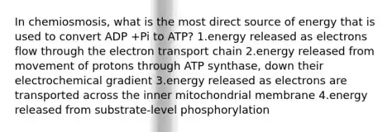 In chemiosmosis, what is the most direct source of energy that is used to convert ADP +Pi to ATP? 1.energy released as electrons flow through the electron transport chain 2.energy released from movement of protons through ATP synthase, down their electrochemical gradient 3.energy released as electrons are transported across the inner mitochondrial membrane 4.energy released from substrate-level phosphorylation