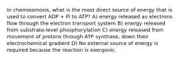 In chemiosmosis, what is the most direct source of energy that is used to convert ADP + Pi to ATP? A) energy released as electrons flow through the electron transport system B) energy released from substrate-level phosphorylation C) energy released from movement of protons through ATP synthase, down their electrochemical gradient D) No external source of energy is required because the reaction is exergonic.