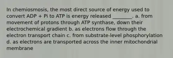 In chemiosmosis, the most direct source of energy used to convert ADP + Pi to ATP is energy released ________. a. from movement of protons through ATP synthase, down their electrochemical gradient b. as electrons flow through the electron transport chain c. from substrate-level phosphorylation d. as electrons are transported across the inner mitochondrial membrane