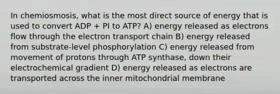 In chemiosmosis, what is the most direct source of energy that is used to convert ADP + PI to ATP? A) energy released as electrons flow through the electron transport chain B) energy released from substrate-level phosphorylation C) energy released from movement of protons through ATP synthase, down their electrochemical gradient D) energy released as electrons are transported across the inner mitochondrial membrane