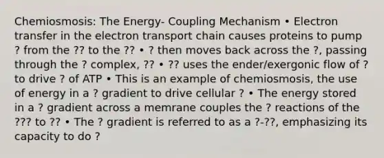 Chemiosmosis: The Energy- Coupling Mechanism • <a href='https://www.questionai.com/knowledge/kzP6QOcY63-electron-transfer' class='anchor-knowledge'>electron transfer</a> in <a href='https://www.questionai.com/knowledge/k57oGBr0HP-the-electron-transport-chain' class='anchor-knowledge'>the electron transport chain</a> causes proteins to pump ? from the ?? to the ?? • ? then moves back across the ?, passing through the ? complex, ?? • ?? uses the ender/exergonic flow of ? to drive ? of ATP • This is an example of chemiosmosis, the use of energy in a ? gradient to drive cellular ? • The energy stored in a ? gradient across a memrane couples the ? reactions of the ??? to ?? • The ? gradient is referred to as a ?-??, emphasizing its capacity to do ?