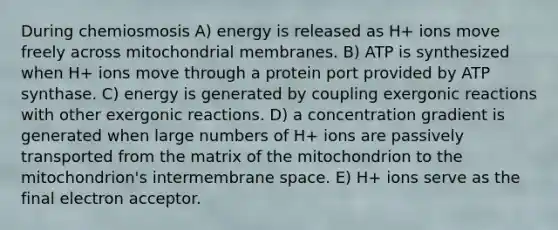 During chemiosmosis A) energy is released as H+ ions move freely across mitochondrial membranes. B) ATP is synthesized when H+ ions move through a protein port provided by ATP synthase. C) energy is generated by coupling exergonic reactions with other exergonic reactions. D) a concentration gradient is generated when large numbers of H+ ions are passively transported from the matrix of the mitochondrion to the mitochondrion's intermembrane space. E) H+ ions serve as the final electron acceptor.