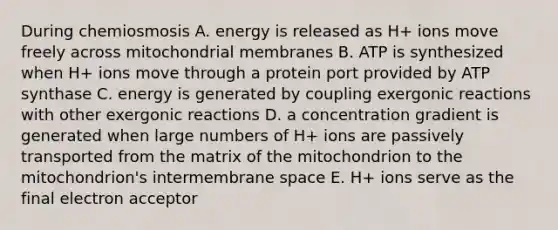 During chemiosmosis A. energy is released as H+ ions move freely across mitochondrial membranes B. ATP is synthesized when H+ ions move through a protein port provided by ATP synthase C. energy is generated by coupling exergonic reactions with other exergonic reactions D. a concentration gradient is generated when large numbers of H+ ions are passively transported from the matrix of the mitochondrion to the mitochondrion's intermembrane space E. H+ ions serve as the final electron acceptor