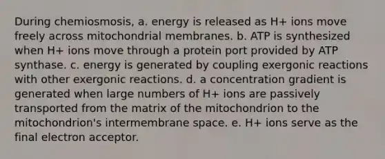 During chemiosmosis, a. energy is released as H+ ions move freely across mitochondrial membranes. b. ATP is synthesized when H+ ions move through a protein port provided by ATP synthase. c. energy is generated by coupling exergonic reactions with other exergonic reactions. d. a concentration gradient is generated when large numbers of H+ ions are passively transported from the matrix of the mitochondrion to the mitochondrion's intermembrane space. e. H+ ions serve as the final electron acceptor.