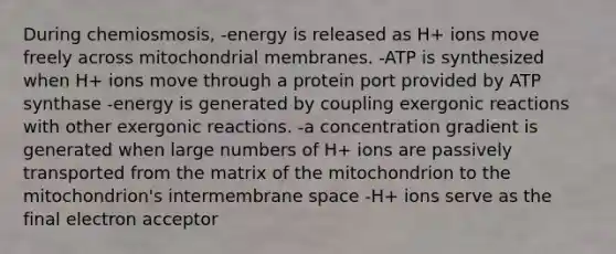 During chemiosmosis, -energy is released as H+ ions move freely across mitochondrial membranes. -ATP is synthesized when H+ ions move through a protein port provided by ATP synthase -energy is generated by coupling exergonic reactions with other exergonic reactions. -a concentration gradient is generated when large numbers of H+ ions are passively transported from the matrix of the mitochondrion to the mitochondrion's intermembrane space -H+ ions serve as the final electron acceptor