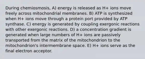 During chemiosmosis, A) energy is released as H+ ions move freely across mitochondrial membranes. B) ATP is synthesized when H+ ions move through a protein port provided by ATP synthase. C) energy is generated by coupling exergonic reactions with other exergonic reactions. D) a concentration gradient is generated when large numbers of H+ ions are passively transported from the matrix of the mitochondrion to the mitochondrion's intermembrane space. E) H+ ions serve as the final electron acceptor.