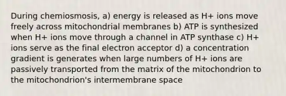 During chemiosmosis, a) energy is released as H+ ions move freely across mitochondrial membranes b) ATP is synthesized when H+ ions move through a channel in ATP synthase c) H+ ions serve as the final electron acceptor d) a concentration gradient is generates when large numbers of H+ ions are passively transported from the matrix of the mitochondrion to the mitochondrion's intermembrane space