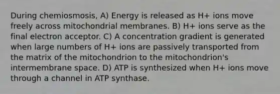 During chemiosmosis, A) Energy is released as H+ ions move freely across mitochondrial membranes. B) H+ ions serve as the final electron acceptor. C) A concentration gradient is generated when large numbers of H+ ions are passively transported from the matrix of the mitochondrion to the mitochondrion's intermembrane space. D) ATP is synthesized when H+ ions move through a channel in ATP synthase.