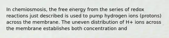 In chemiosmosis, the free energy from the series of redox reactions just described is used to pump hydrogen ions (protons) across the membrane. The uneven distribution of H+ ions across the membrane establishes both concentration and