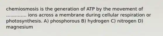 chemiosmosis is the generation of ATP by the movement of .............. ions across a membrane during cellular respiration or photosynthesis. A) phosphorous B) hydrogen C) nitrogen D) magnesium