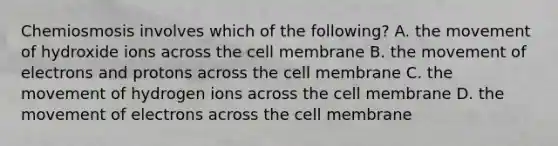 Chemiosmosis involves which of the following? A. the movement of hydroxide ions across the cell membrane B. the movement of electrons and protons across the cell membrane C. the movement of hydrogen ions across the cell membrane D. the movement of electrons across the cell membrane