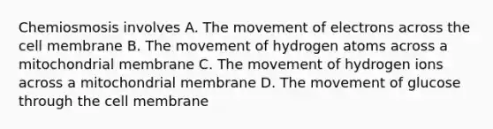 Chemiosmosis involves A. The movement of electrons across the cell membrane B. The movement of hydrogen atoms across a mitochondrial membrane C. The movement of hydrogen ions across a mitochondrial membrane D. The movement of glucose through the cell membrane