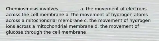 Chemiosmosis involves ________. a. the movement of electrons across the cell membrane b. the movement of hydrogen atoms across a mitochondrial membrane c. the movement of hydrogen ions across a mitochondrial membrane d. the movement of glucose through the cell membrane