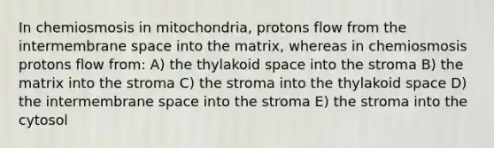 In chemiosmosis in mitochondria, protons flow from the intermembrane space into the matrix, whereas in chemiosmosis protons flow from: A) the thylakoid space into the stroma B) the matrix into the stroma C) the stroma into the thylakoid space D) the intermembrane space into the stroma E) the stroma into the cytosol