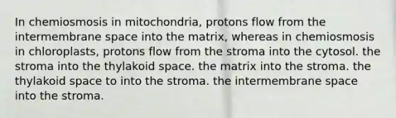 In chemiosmosis in mitochondria, protons flow from the intermembrane space into the matrix, whereas in chemiosmosis in chloroplasts, protons flow from the stroma into the cytosol. the stroma into the thylakoid space. the matrix into the stroma. the thylakoid space to into the stroma. the intermembrane space into the stroma.