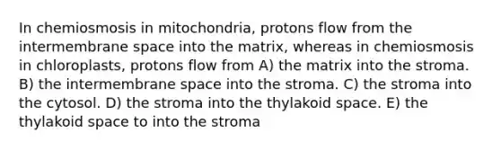 In chemiosmosis in mitochondria, protons flow from the intermembrane space into the matrix, whereas in chemiosmosis in chloroplasts, protons flow from A) the matrix into the stroma. B) the intermembrane space into the stroma. C) the stroma into the cytosol. D) the stroma into the thylakoid space. E) the thylakoid space to into the stroma