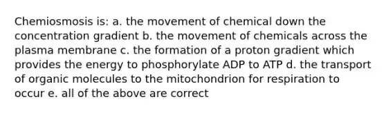 Chemiosmosis is: a. the movement of chemical down the concentration gradient b. the movement of chemicals across the plasma membrane c. the formation of a proton gradient which provides the energy to phosphorylate ADP to ATP d. the transport of organic molecules to the mitochondrion for respiration to occur e. all of the above are correct