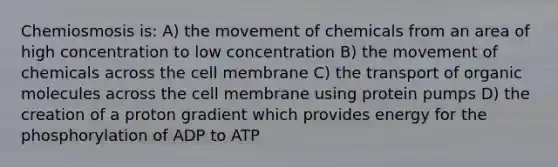 Chemiosmosis is: A) the movement of chemicals from an area of high concentration to low concentration B) the movement of chemicals across the cell membrane C) the transport of organic molecules across the cell membrane using protein pumps D) the creation of a proton gradient which provides energy for the phosphorylation of ADP to ATP